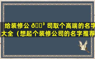 给装修公 🌳 司取个高端的名字大全（想起个装修公司的名字推荐一下有好听的吗）